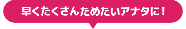 早くたくさんためたいアナタに